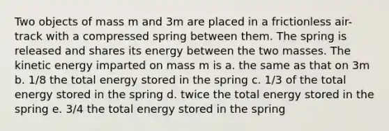 Two objects of mass m and 3m are placed in a frictionless air-track with a compressed spring between them. The spring is released and shares its energy between the two masses. The kinetic energy imparted on mass m is a. the same as that on 3m b. 1/8 the total energy stored in the spring c. 1/3 of the total energy stored in the spring d. twice the total energy stored in the spring e. 3/4 the total energy stored in the spring