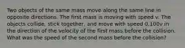 Two objects of the same mass move along the same line in opposite directions. The first mass is moving with speed v. The objects collide, stick together, and move with speed 0.100v in the direction of the velocity of the first mass before the collision. What was the speed of the second mass before the collision?