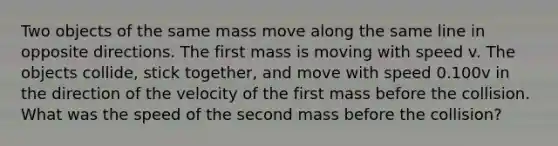 Two objects of the same mass move along the same line in opposite directions. The <a href='https://www.questionai.com/knowledge/keMqkIZHy4-first-mass' class='anchor-knowledge'>first mass</a> is moving with speed v. The objects collide, stick together, and move with speed 0.100v in the direction of the velocity of the first mass before the collision. What was the speed of the second mass before the collision?