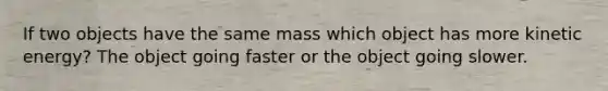 If two objects have the same mass which object has more kinetic energy? The object going faster or the object going slower.