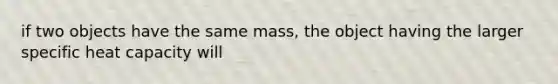 if two objects have the same mass, the object having the larger specific heat capacity will