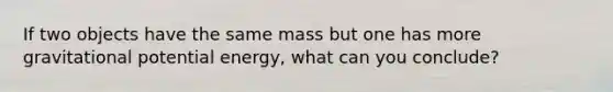 If two objects have the same mass but one has more gravitational potential energy, what can you conclude?