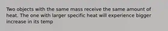 Two objects with the same mass receive the same amount of heat. The one with larger specific heat will experience bigger increase in its temp