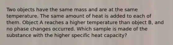 Two objects have the same mass and are at the same temperature. The same amount of heat is added to each of them. Object A reaches a higher temperature than object B, and no phase changes occurred. Which sample is made of the substance with the higher specific heat capacity?