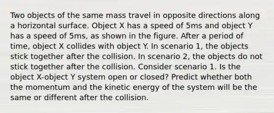 Two objects of the same mass travel in opposite directions along a horizontal surface. Object X has a speed of 5ms and object Y has a speed of 5ms, as shown in the figure. After a period of time, object X collides with object Y. In scenario 1, the objects stick together after the collision. In scenario 2, the objects do not stick together after the collision. Consider scenario 1. Is the object X-object Y system open or closed? Predict whether both the momentum and the kinetic energy of the system will be the same or different after the collision.