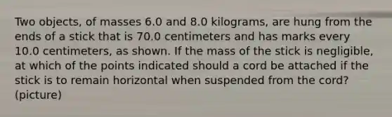 Two objects, of masses 6.0 and 8.0 kilograms, are hung from the ends of a stick that is 70.0 centimeters and has marks every 10.0 centimeters, as shown. If the mass of the stick is negligible, at which of the points indicated should a cord be attached if the stick is to remain horizontal when suspended from the cord? (picture)