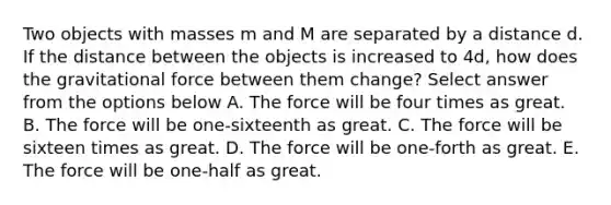 Two objects with masses m and M are separated by a distance d. If the distance between the objects is increased to 4d, how does the gravitational force between them change? Select answer from the options below A. The force will be four times as great. B. The force will be one-sixteenth as great. C. The force will be sixteen times as great. D. The force will be one-forth as great. E. The force will be one-half as great.