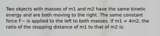 Two objects with masses of m1 and m2 have the same kinetic energy and are both moving to the right. The same constant force F~ is applied to the left to both masses. If m1 = 4m2, the ratio of the stopping distance of m1 to that of m2 is: