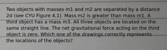 Two objects with masses m1 and m2 are separated by a distance 2d (see CYU Figure 4.1). Mass m2 is greater than mass m1. A third object has a mass m3. All three objects are located on the same straight line. The net gravitational force acting on the third object is zero. Which one of the drawings correctly represents the locations of the objects?