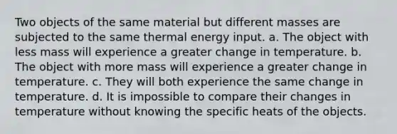 Two objects of the same material but different masses are subjected to the same thermal energy input. a. The object with less mass will experience a greater change in temperature. b. The object with more mass will experience a greater change in temperature. c. They will both experience the same change in temperature. d. It is impossible to compare their changes in temperature without knowing the specific heats of the objects.