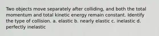 Two objects move separately after colliding, and both the total momentum and total kinetic energy remain constant. Identify the type of collision. a. elastic b. nearly elastic c. inelastic d. perfectly inelastic