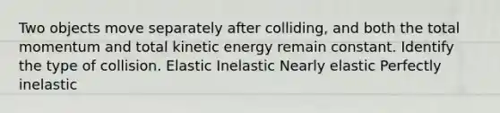 Two objects move separately after colliding, and both the total momentum and total kinetic energy remain constant. Identify the type of collision. Elastic Inelastic Nearly elastic Perfectly inelastic