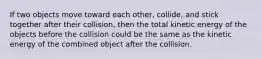 If two objects move toward each other, collide, and stick together after their collision, then the total kinetic energy of the objects before the collision could be the same as the kinetic energy of the combined object after the collision.