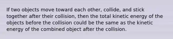 If two objects move toward each other, collide, and stick together after their collision, then the total kinetic energy of the objects before the collision could be the same as the kinetic energy of the combined object after the collision.