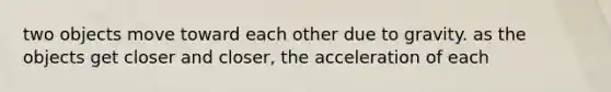 two objects move toward each other due to gravity. as the objects get closer and closer, the acceleration of each