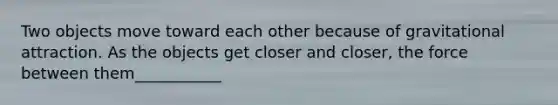 Two objects move toward each other because of gravitational attraction. As the objects get closer and closer, the force between them___________