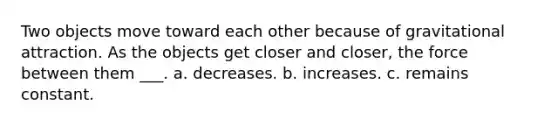 Two objects move toward each other because of gravitational attraction. As the objects get closer and closer, the force between them ___. a. decreases. b. increases. c. remains constant.