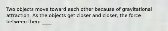 Two objects move toward each other because of gravitational attraction. As the objects get closer and closer, the force between them ____.