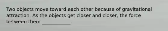 Two objects move toward each other because of gravitational attraction. As the objects get closer and closer, the force between them ____________.