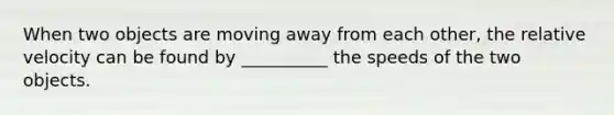 When two objects are moving away from each other, the relative velocity can be found by __________ the speeds of the two objects.