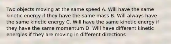 Two objects moving at the same speed A. Will have the same kinetic energy if they have the same mass B. Will always have the same kinetic energy C. Will have the same kinetic energy if they have the same momentum D. Will have different kinetic energies if they are moving in different directions