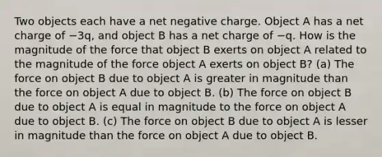 Two objects each have a net negative charge. Object A has a net charge of −3q, and object B has a net charge of −q. How is the magnitude of the force that object B exerts on object A related to the magnitude of the force object A exerts on object B? (a) The force on object B due to object A is greater in magnitude than the force on object A due to object B. (b) The force on object B due to object A is equal in magnitude to the force on object A due to object B. (c) The force on object B due to object A is lesser in magnitude than the force on object A due to object B.