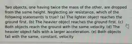 Two objects, one having twice the mass of the other, are dropped from the same height. Neglecting air resistance, which of the following statements is true? (a) The lighter object reaches the ground first. (b) The heavier object reaches the ground first. (c) Both objects reach the ground with the same velocity. (d) The heavier object falls with a larger acceleration. (e) Both objects fall with the same, constant, velocity