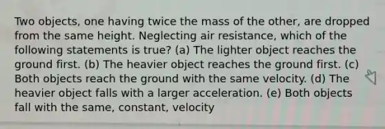 Two objects, one having twice the mass of the other, are dropped from the same height. Neglecting air resistance, which of the following statements is true? (a) The lighter object reaches the ground first. (b) The heavier object reaches the ground first. (c) Both objects reach the ground with the same velocity. (d) The heavier object falls with a larger acceleration. (e) Both objects fall with the same, constant, velocity