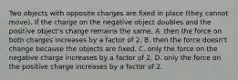 Two objects with opposite charges are fixed in place (they cannot move). If the charge on the negative object doubles and the positive object's charge remains the same, A. then the force on both charges increases by a factor of 2. B. then the force doesn't change because the objects are fixed. C. only the force on the negative charge increases by a factor of 2. D. only the force on the positive charge increases by a factor of 2.