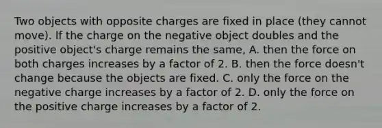 Two objects with opposite charges are fixed in place (they cannot move). If the charge on the negative object doubles and the positive object's charge remains the same, A. then the force on both charges increases by a factor of 2. B. then the force doesn't change because the objects are fixed. C. only the force on the negative charge increases by a factor of 2. D. only the force on the positive charge increases by a factor of 2.