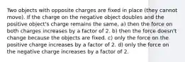 Two objects with opposite charges are fixed in place (they cannot move). If the charge on the negative object doubles and the positive object's charge remains the same, a) then the force on both charges increases by a factor of 2. b) then the force doesn't change because the objects are fixed. c) only the force on the positive charge increases by a factor of 2. d) only the force on the negative charge increases by a factor of 2.