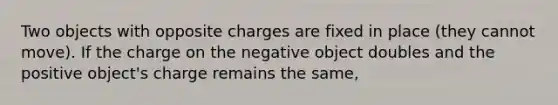 Two objects with opposite charges are fixed in place (they cannot move). If the charge on the negative object doubles and the positive object's charge remains the same,