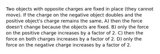 Two objects with opposite charges are fixed in place (they cannot move). If the charge on the negative object doubles and the positive object's charge remains the same, A) then the force doesn't change because the objects are fixed. B) only the force on the positive charge increases by a factor of 2. C) then the force on both charges increases by a factor of 2. D) only the force on the negative charge increases by a factor of 2.