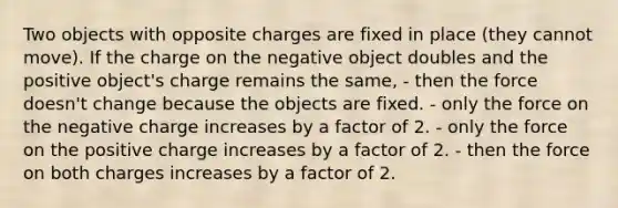 Two objects with opposite charges are fixed in place (they cannot move). If the charge on the negative object doubles and the positive object's charge remains the same, - then the force doesn't change because the objects are fixed. - only the force on the negative charge increases by a factor of 2. - only the force on the positive charge increases by a factor of 2. - then the force on both charges increases by a factor of 2.