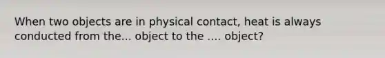 When two objects are in physical contact, heat is always conducted from the... object to the .... object?