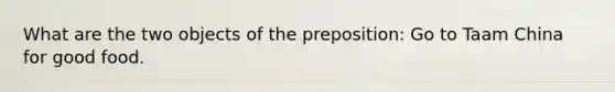 What are the two objects of the preposition: Go to Taam China for good food.