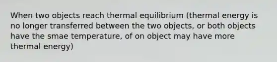 When two objects reach thermal equilibrium (thermal energy is no longer transferred between the two objects, or both objects have the smae temperature, of on object may have more thermal energy)