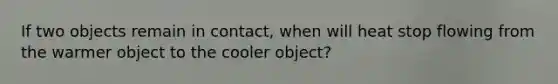 If two objects remain in contact, when will heat stop flowing from the warmer object to the cooler object?