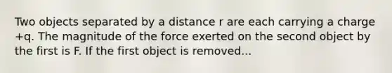 Two objects separated by a distance r are each carrying a charge +q. The magnitude of the force exerted on the second object by the first is F. If the first object is removed...