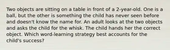 Two objects are sitting on a table in front of a 2-year-old. One is a ball, but the other is something the child has never seen before and doesn't know the name for. An adult looks at the two objects and asks the child for the whisk. The child hands her the correct object. Which word-learning strategy best accounts for the child's success?