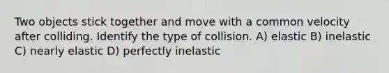 Two objects stick together and move with a common velocity after colliding. Identify the type of collision. A) elastic B) inelastic C) nearly elastic D) perfectly inelastic