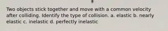 Two objects stick together and move with a common velocity after colliding. Identify the type of collision. a. elastic b. nearly elastic c. inelastic d. perfectly inelastic