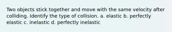 Two objects stick together and move with the same velocity after colliding. Identify the type of collision. a. elastic b. perfectly elastic c. inelastic d. perfectly inelastic