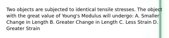 Two objects are subjected to identical tensile stresses. The object with the great value of Young's Modulus will undergo: A. Smaller Change in Length B. Greater Change in Length C. Less Strain D. Greater Strain