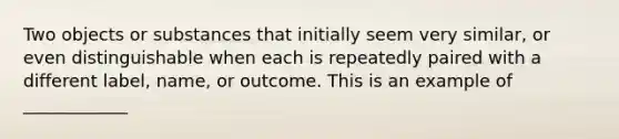 Two objects or substances that initially seem very similar, or even distinguishable when each is repeatedly paired with a different label, name, or outcome. This is an example of ____________