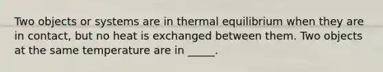 Two objects or systems are in thermal equilibrium when they are in contact, but no heat is exchanged between them. Two objects at the same temperature are in _____.