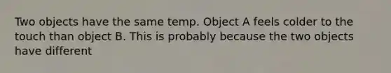 Two objects have the same temp. Object A feels colder to the touch than object B. This is probably because the two objects have different