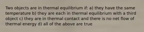 Two objects are in thermal equilibrium if: a) they have the same temperature b) they are each in thermal equilibrium with a third object c) they are in thermal contact and there is no net flow of thermal energy d) all of the above are true