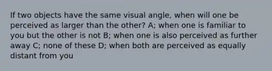 If two objects have the same visual angle, when will one be perceived as larger than the other? A; when one is familiar to you but the other is not B; when one is also perceived as further away C; none of these D; when both are perceived as equally distant from you