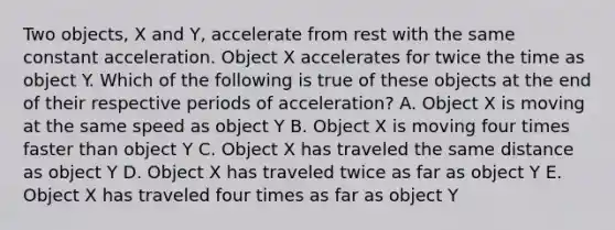 Two objects, X and Y, accelerate from rest with the same constant acceleration. Object X accelerates for twice the time as object Y. Which of the following is true of these objects at the end of their respective periods of acceleration? A. Object X is moving at the same speed as object Y B. Object X is moving four times faster than object Y C. Object X has traveled the same distance as object Y D. Object X has traveled twice as far as object Y E. Object X has traveled four times as far as object Y